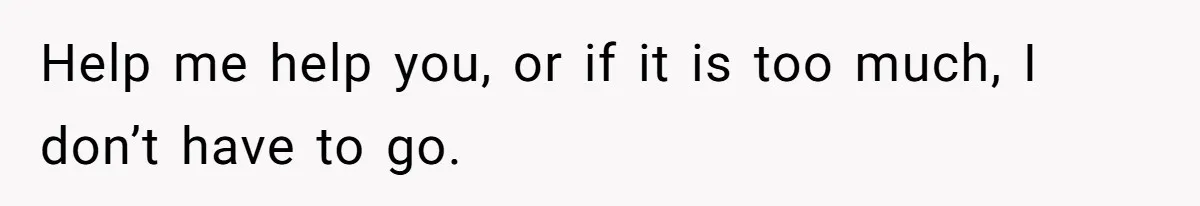 Help me help you, or if it is too much, I don’t have to go.