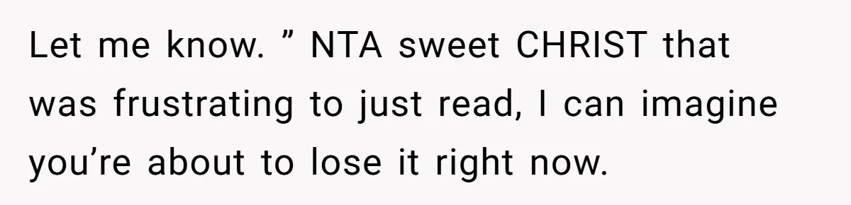 Let me know. ” NTA sweet CHRIST that was frustrating to just read, I can imagine you’re about to lose it right now.