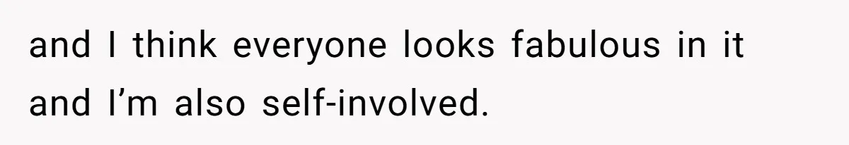 and I think everyone looks fabulous in it and I’m also self-involved.
