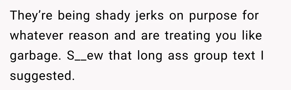 They’re being shady jerks on purpose for whatever reason and are treating you like garbage. S__ew that long ass group text I suggested.