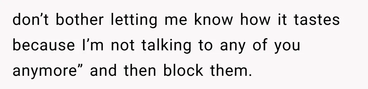 don’t bother letting me know how it tastes because I’m not talking to any of you anymore” and then block them.