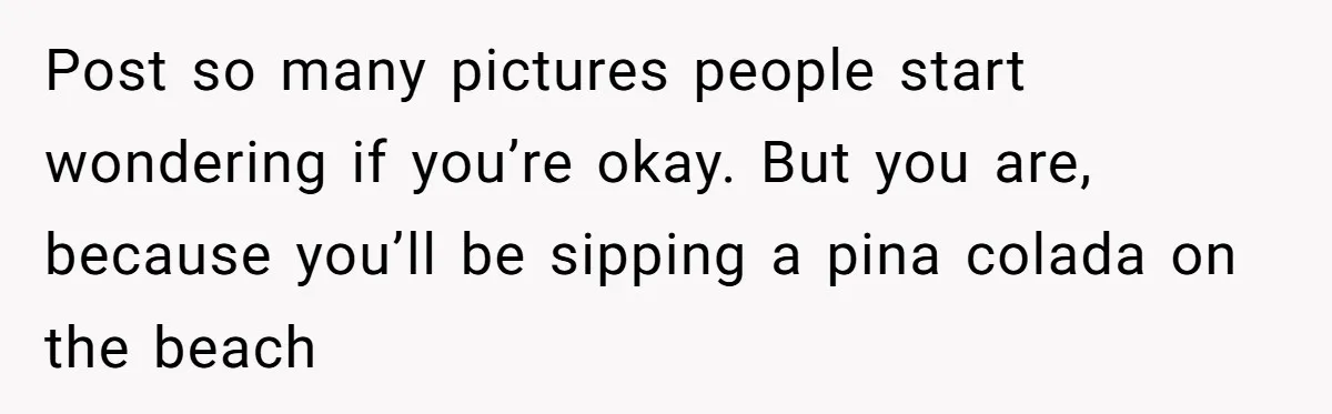 Post so many pictures people start wondering if you’re okay. But you are, because you’ll be sipping a pina colada on the beach