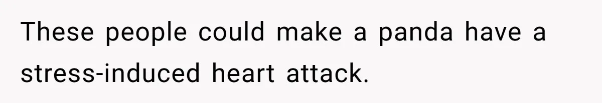 These people could make a panda have a stress-induced heart attack.