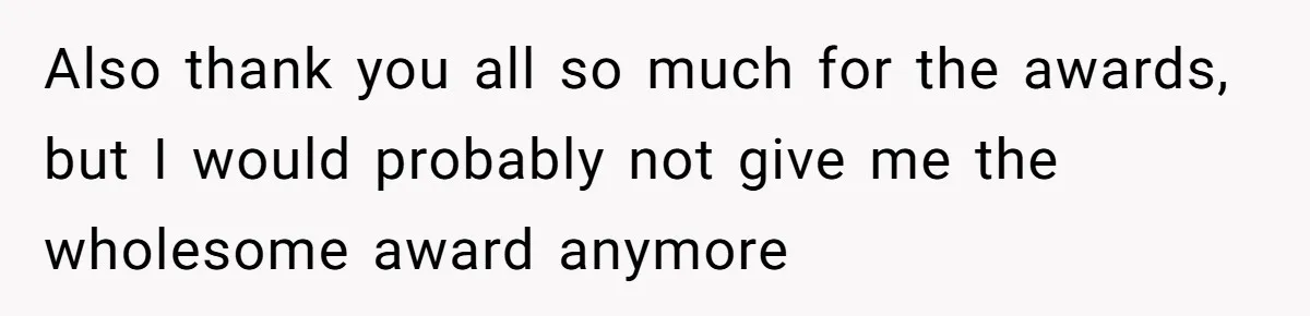 Also thank you all so much for the awards, but I would probably not give me the wholesome award anymore