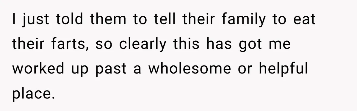 I just told them to tell their family to eat their farts, so clearly this has got me worked up past a wholesome or helpful place.