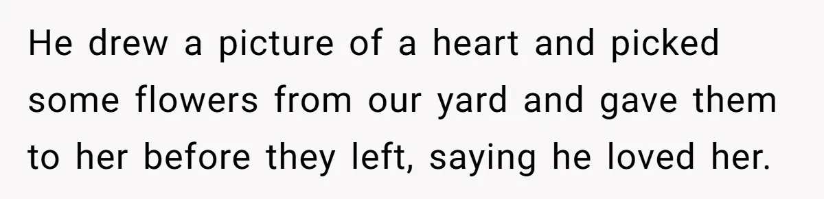 He drew a picture of a heart and picked some flowers from our yard and gave them to her before they left, saying he loved her.
