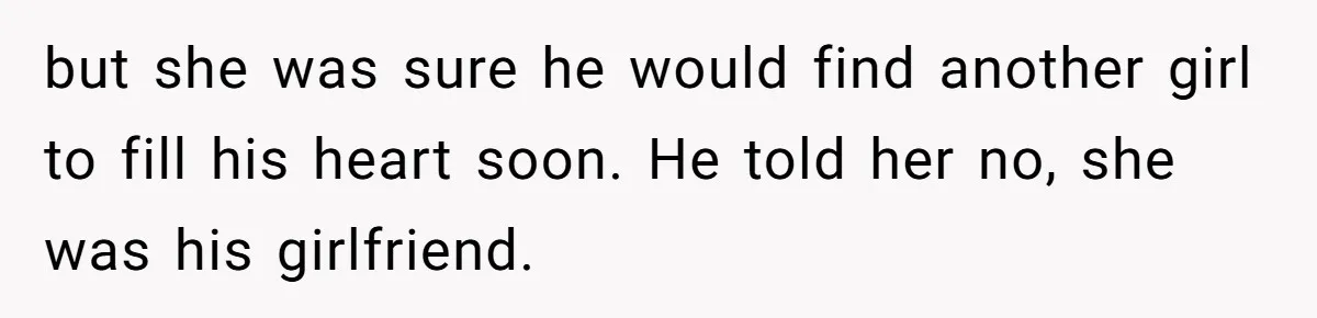 but she was sure he would find another girl to fill his heart soon. He told her no, she was his girlfriend.
