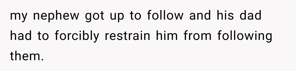 my nephew got up to follow and his dad had to forcibly restrain him from following them.