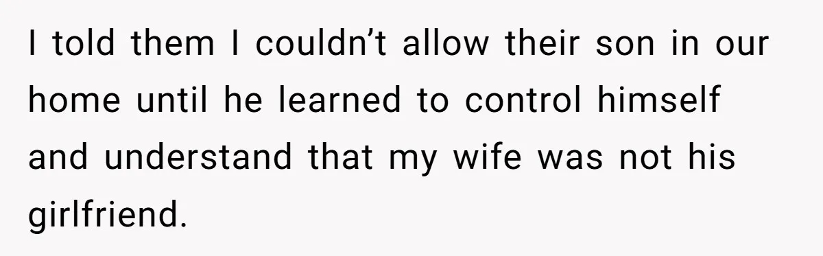 I told them I couldn’t allow their son in our home until he learned to control himself and understand that my wife was not his girlfriend.