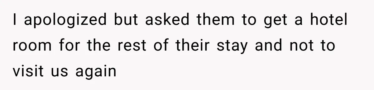 I apologized but asked them to get a hotel room for the rest of their stay and not to visit us again