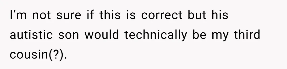 I’m not sure if this is correct but his autistic son would technically be my third cousin(?).