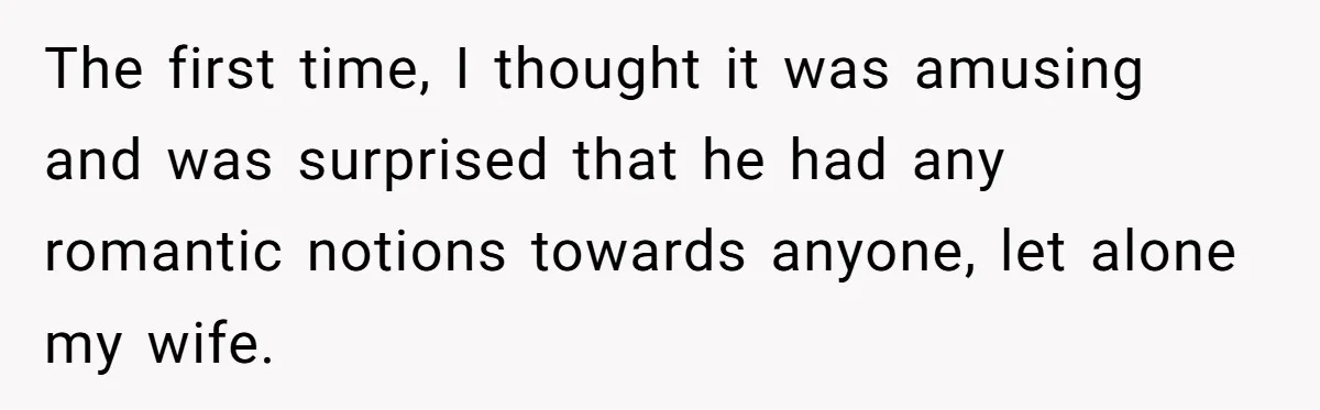The first time, I thought it was amusing and was surprised that he had any romantic notions towards anyone, let alone my wife.