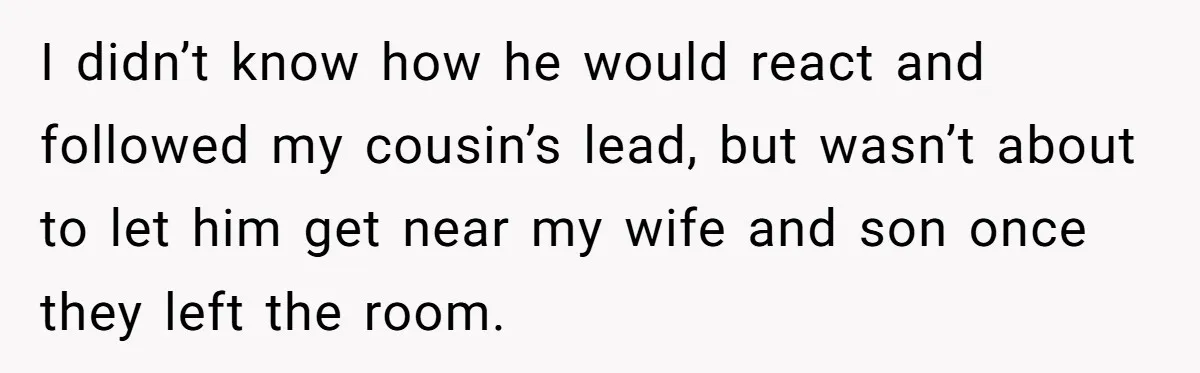 I didn’t know how he would react and followed my cousin’s lead, but wasn’t about to let him get near my wife and son once they left the room.