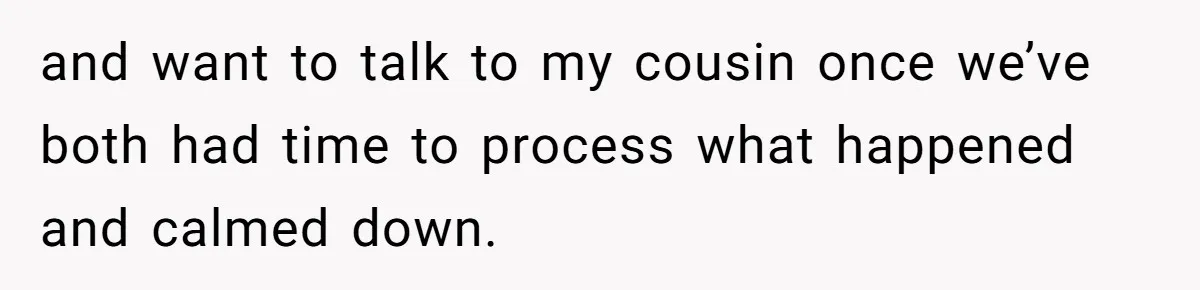 and want to talk to my cousin once we’ve both had time to process what happened and calmed down.