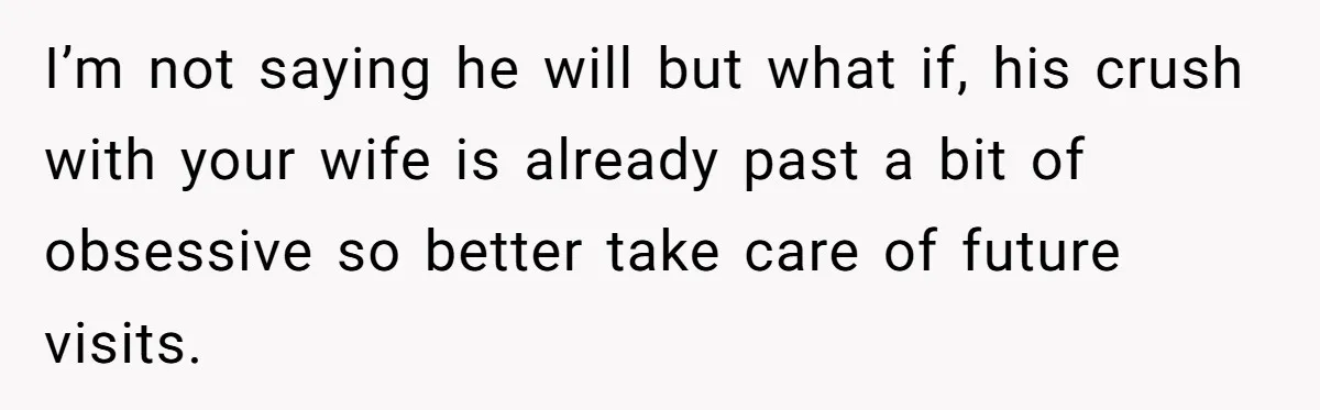 I’m not saying he will but what if, his crush with your wife is already past a bit of obsessive so better take care of future visits.