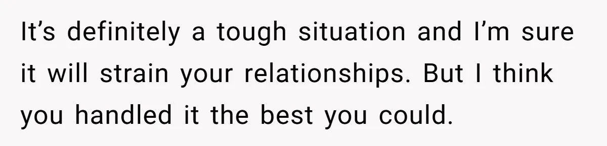 It’s definitely a tough situation and I’m sure it will strain your relationships. But I think you handled it the best you could.
