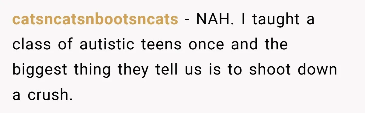catsncatsnbootsncats − NAH. I taught a class of autistic teens once and the biggest thing they tell us is to shoot down a crush.