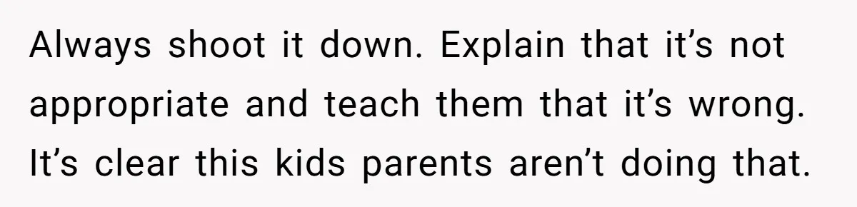 Always shoot it down. Explain that it’s not appropriate and teach them that it’s wrong. It’s clear this kids parents aren’t doing that.