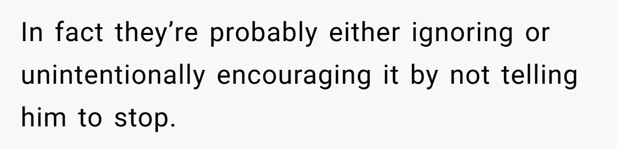 In fact they’re probably either ignoring or unintentionally encouraging it by not telling him to stop.