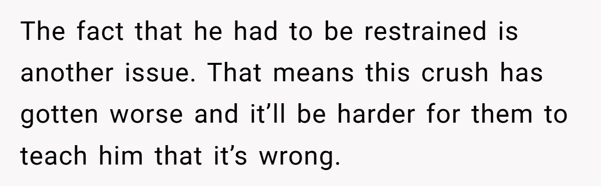 The fact that he had to be restrained is another issue. That means this crush has gotten worse and it’ll be harder for them to teach him that it’s wrong.