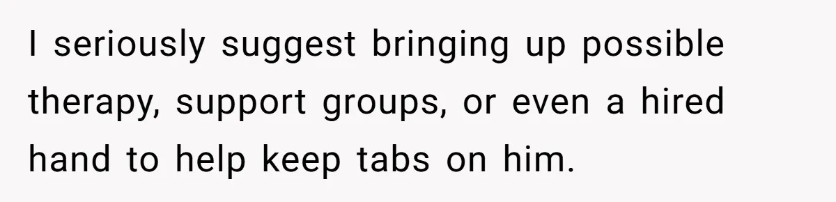 I seriously suggest bringing up possible therapy, support groups, or even a hired hand to help keep tabs on him.