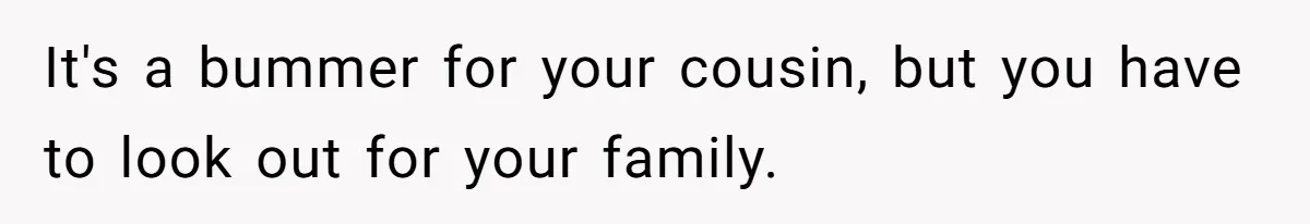It's a bummer for your cousin, but you have to look out for your family.