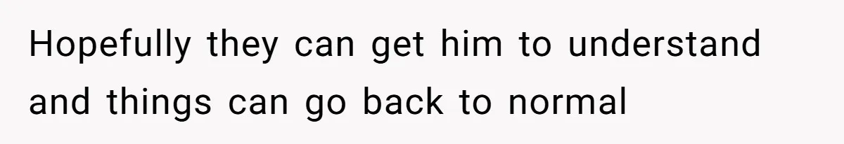 Hopefully they can get him to understand and things can go back to normal