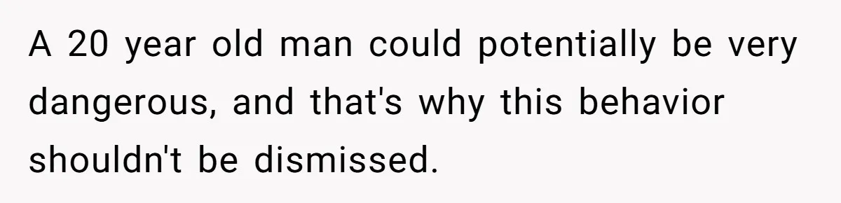 A 20 year old man could potentially be very dangerous, and that's why this behavior shouldn't be dismissed.