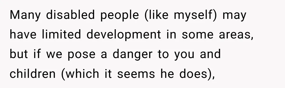 Many disabled people (like myself) may have limited development in some areas, but if we pose a danger to you and children (which it seems he does),