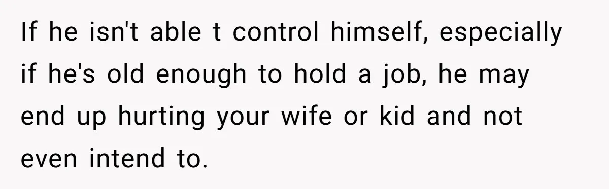 If he isn't able t control himself, especially if he's old enough to hold a job, he may end up hurting your wife or kid and not even intend to.