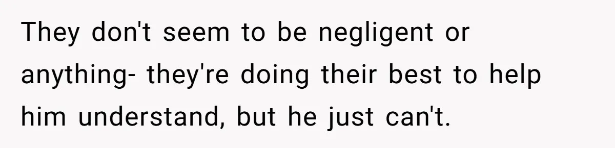 They don't seem to be negligent or anything- they're doing their best to help him understand, but he just can't.
