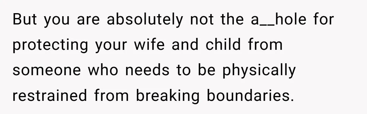 But you are absolutely not the a__hole for protecting your wife and child from someone who needs to be physically restrained from breaking boundaries.