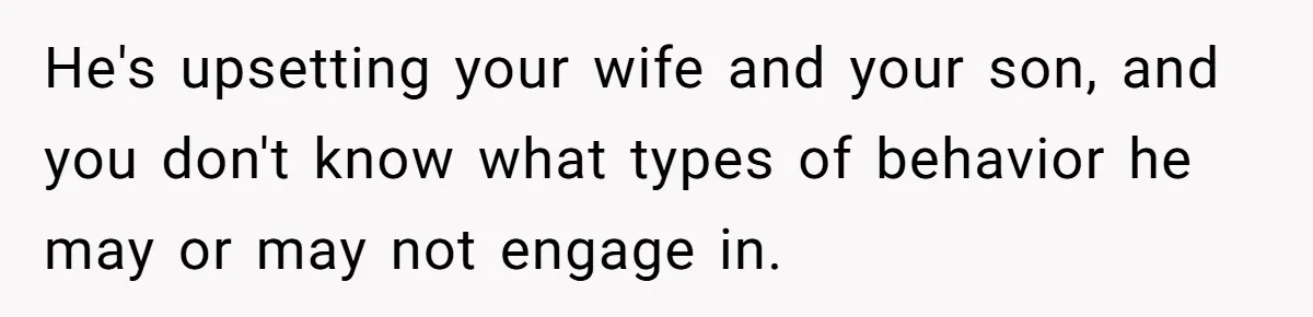 He's upsetting your wife and your son, and you don't know what types of behavior he may or may not engage in.