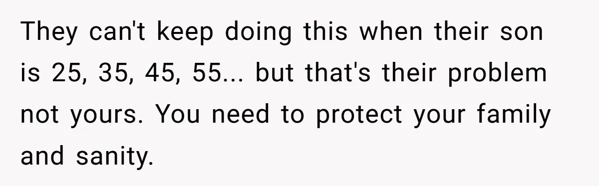They can't keep doing this when their son is 25, 35, 45, 55... but that's their problem not yours. You need to protect your family and sanity.