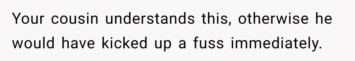 Your cousin understands this, otherwise he would have kicked up a fuss immediately.