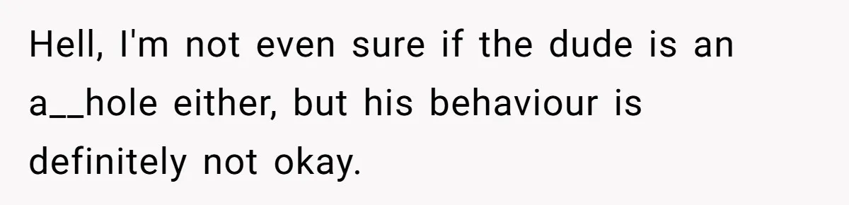 Hell, I'm not even sure if the dude is an a__hole either, but his behaviour is definitely not okay.