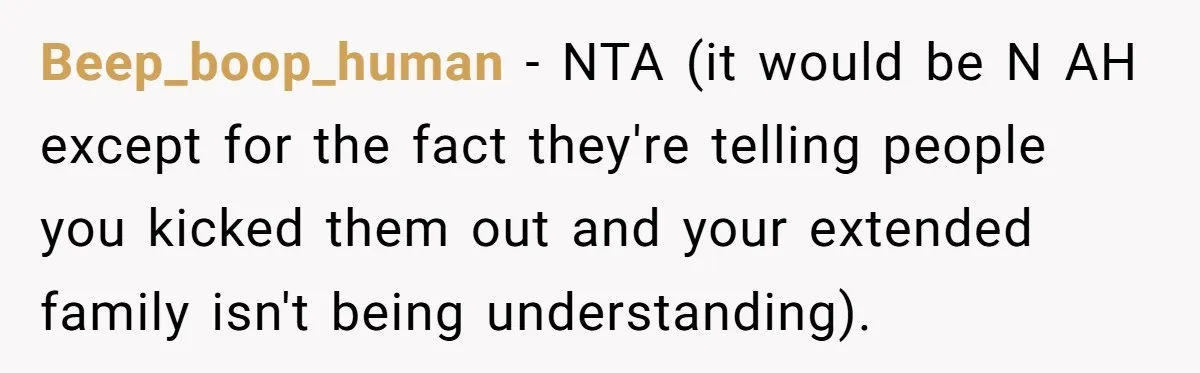 Beep_boop_human − NTA (it would be N AH except for the fact they're telling people you kicked them out and your extended family isn't being understanding).
