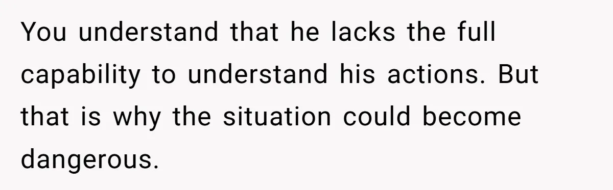 You understand that he lacks the full capability to understand his actions. But that is why the situation could become dangerous.