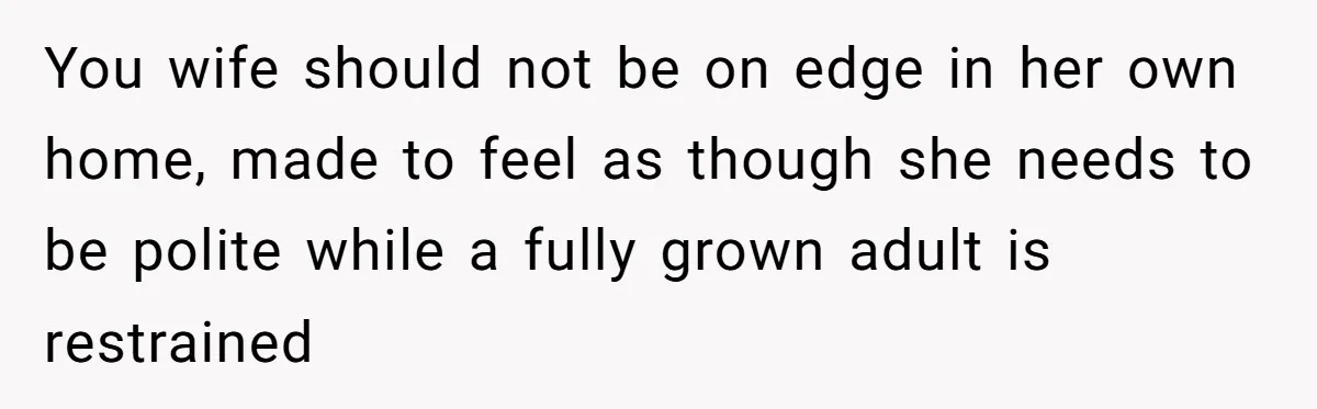 You wife should not be on edge in her own home, made to feel as though she needs to be polite while a fully grown adult is restrained