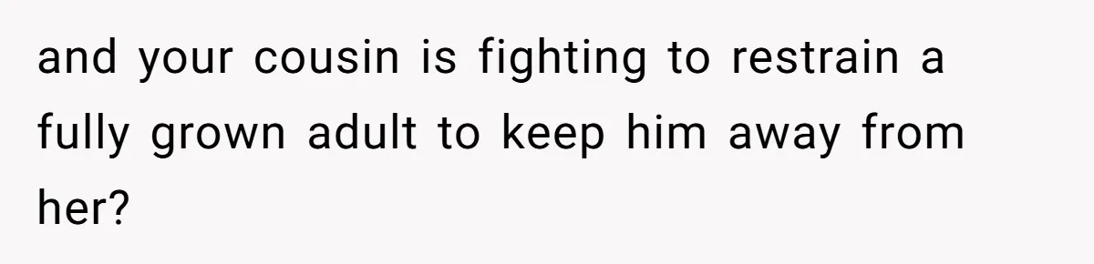 and your cousin is fighting to restrain a fully grown adult to keep him away from her?