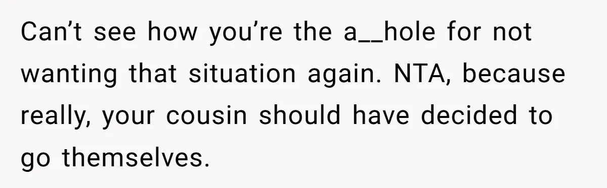 Can’t see how you’re the a__hole for not wanting that situation again. NTA, because really, your cousin should have decided to go themselves.
