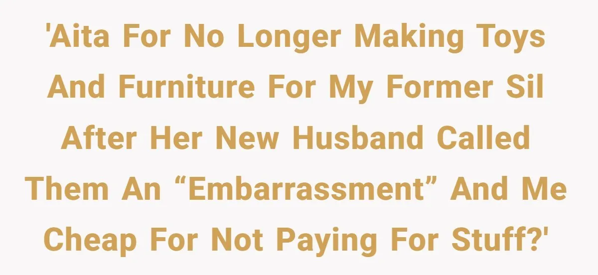 Man Refuses To Make Toys For Former Sister-In-Law After Her New Husband Calls His Gifts ‘Embarrassing’ 'AITA for no longer making toys and furniture for my former SIL after her new husband called them an “embarrassment” and me cheap for not paying for stuff?'