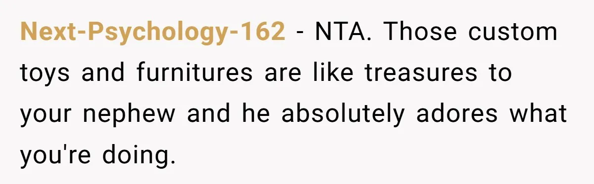 Man Refuses To Make Toys For Former Sister-In-Law After Her New Husband Calls His Gifts ‘Embarrassing’ Next-Psychology-162 − NTA. Those custom toys and furnitures are like treasures to your nephew and he absolutely adores what you're doing.