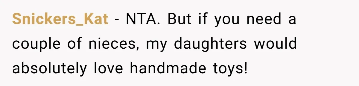 Man Refuses To Make Toys For Former Sister-In-Law After Her New Husband Calls His Gifts ‘Embarrassing’ Snickers_Kat − NTA. But if you need a couple of nieces, my daughters would absolutely love handmade toys!