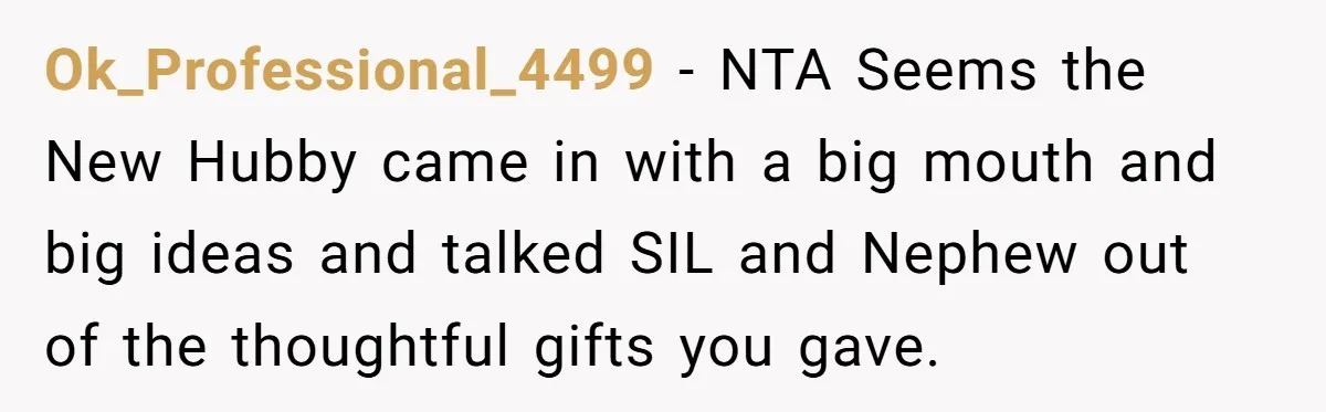 Man Refuses To Make Toys For Former Sister-In-Law After Her New Husband Calls His Gifts ‘Embarrassing’ Ok_Professional_4499 − NTA Seems the New Hubby came in with a big mouth and big ideas and talked SIL and Nephew out of the thoughtful gifts you gave.