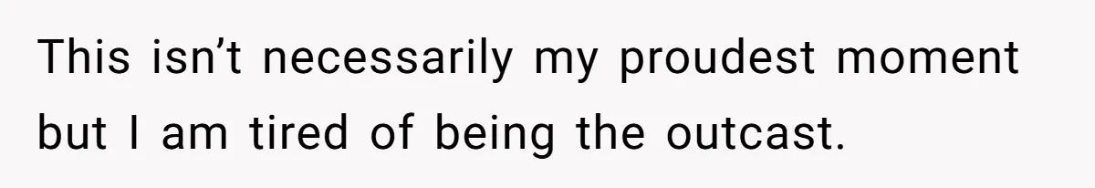 This isn’t necessarily my proudest moment but I am tired of being the outcast.