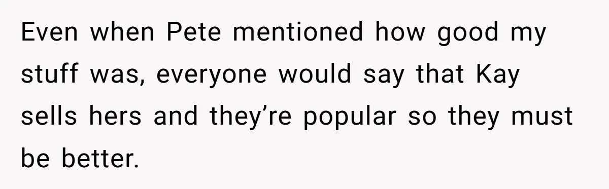 Even when Pete mentioned how good my stuff was, everyone would say that Kay sells hers and they’re popular so they must be better.