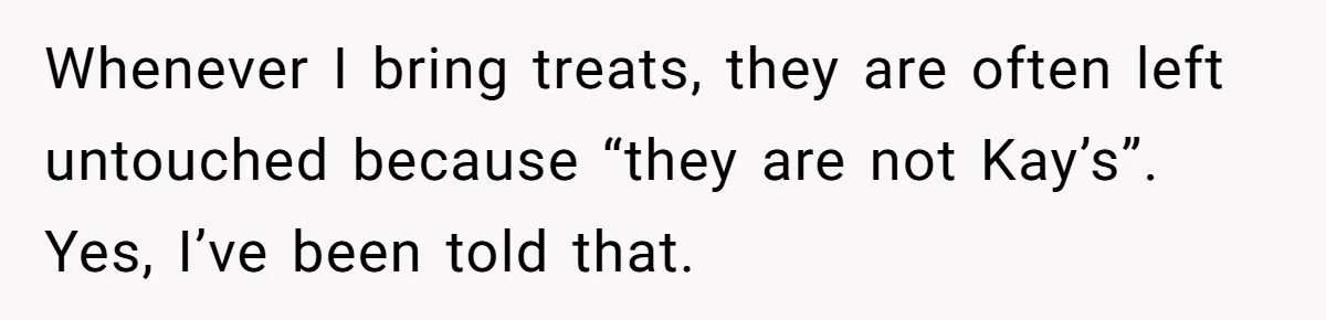 Whenever I bring treats, they are often left untouched because “they are not Kay’s”. Yes, I’ve been told that.