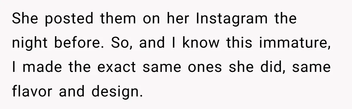 She posted them on her Instagram the night before. So, and I know this immature, I made the exact same ones she did, same flavor and design.