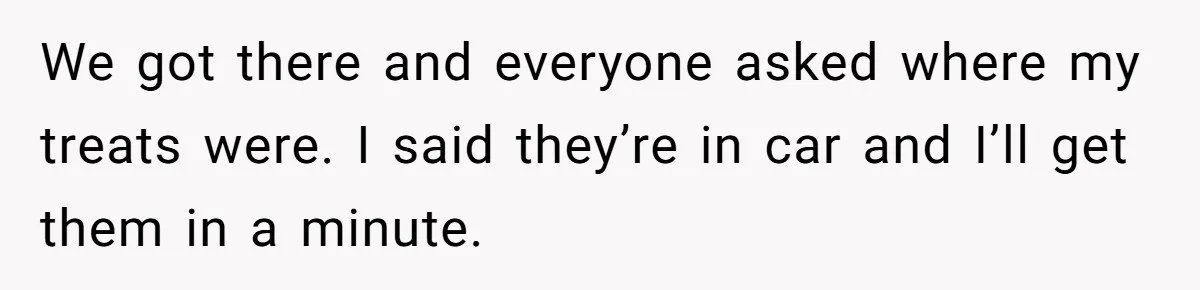 We got there and everyone asked where my treats were. I said they’re in car and I’ll get them in a minute.